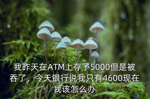 我昨天在ATM上存了5000但是被吞了，今天銀行說我只有4600現(xiàn)在我該怎么辦