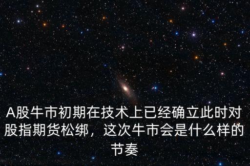 A股牛市初期在技術(shù)上已經(jīng)確立此時對股指期貨松綁，這次牛市會是什么樣的節(jié)奏