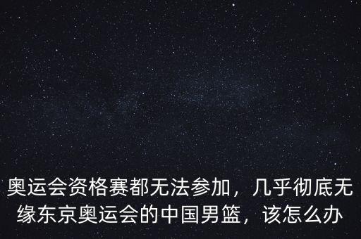 奧運會資格賽都無法參加，幾乎徹底無緣東京奧運會的中國男籃，該怎么辦