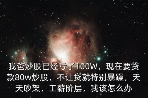 我爸炒股已經(jīng)虧了100W，現(xiàn)在要貸款80w炒股，不讓貸就特別暴躁，天天吵架，工薪階層，我該怎么辦