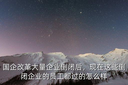 國企改革大量企業(yè)倒閉后，現(xiàn)在這些倒閉企業(yè)的員工都過的怎么樣
