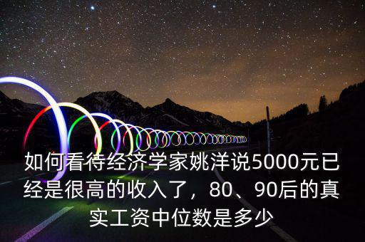 如何看待經(jīng)濟(jì)學(xué)家姚洋說(shuō)5000元已經(jīng)是很高的收入了，80、90后的真實(shí)工資中位數(shù)是多少