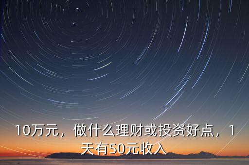 10萬元，做什么理財或投資好點，1天有50元收入