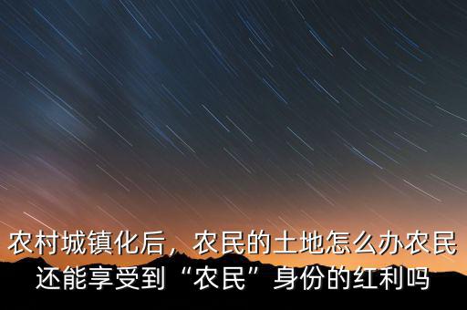 農(nóng)村城鎮(zhèn)化后，農(nóng)民的土地怎么辦農(nóng)民還能享受到“農(nóng)民”身份的紅利嗎