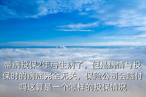 帶病投保2年后生病了，但是病情與投保時(shí)的病癥完全無關(guān)，保險(xiǎn)公司會(huì)賠付嗎這算是一個(gè)怎樣的投保情況