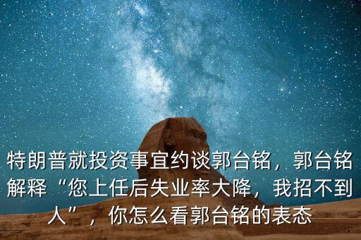 特朗普就投資事宜約談郭臺銘，郭臺銘解釋“您上任后失業(yè)率大降，我招不到人”，你怎么看郭臺銘的表態(tài)