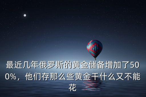 最近幾年俄羅斯的黃金儲(chǔ)備增加了500%，他們存那么些黃金干什么又不能花