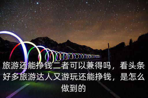 旅游還能掙錢二者可以兼得嗎，看頭條好多旅游達(dá)人又游玩還能掙錢，是怎么做到的