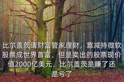比爾蓋茨請(qǐng)財(cái)富管家理財(cái)，靠減持微軟股票成世界首富，但是賣出的股票現(xiàn)價(jià)值2000億美元，比爾蓋茨是賺了還是虧了