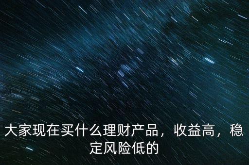 大家現(xiàn)在買什么理財(cái)產(chǎn)品，收益高，穩(wěn)定風(fēng)險(xiǎn)低的