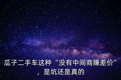 瓜子二手車這種“沒有中間商賺差價”，是坑還是真的
