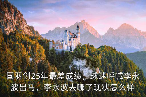 國羽創(chuàng)25年最差成績，球迷呼喊李永波出馬，李永波去哪了現(xiàn)狀怎么樣
