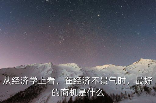 從經(jīng)濟學(xué)上看，在經(jīng)濟不景氣時，最好的商機是什么