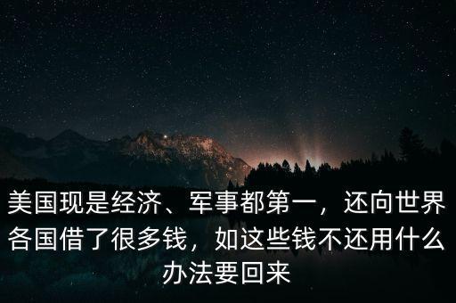 美國(guó)現(xiàn)是經(jīng)濟(jì)、軍事都第一，還向世界各國(guó)借了很多錢(qián)，如這些錢(qián)不還用什么辦法要回來(lái)
