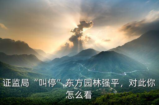證監(jiān)局“叫?！睎|方園林強平，對此你怎么看