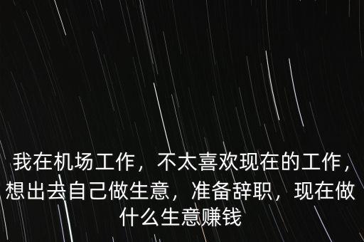 我在機場工作，不太喜歡現(xiàn)在的工作，想出去自己做生意，準備辭職，現(xiàn)在做什么生意賺錢