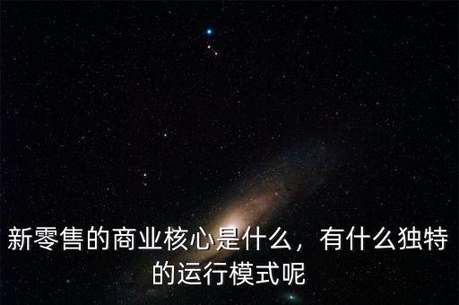 新零售的商業(yè)核心是什么，有什么獨特的運行模式呢