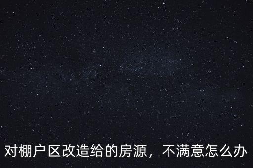 對棚戶區(qū)改造給的房源，不滿意怎么辦