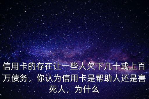 信用卡的存在讓一些人欠下幾十或上百萬債務(wù)，你認(rèn)為信用卡是幫助人還是害死人，為什么