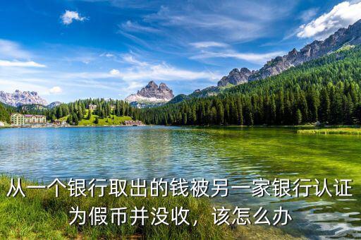 從一個銀行取出的錢被另一家銀行認證為假幣并沒收，該怎么辦