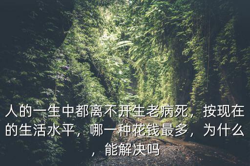 人的一生中都離不開生老病死，按現(xiàn)在的生活水平，哪一種花錢最多，為什么，能解決嗎