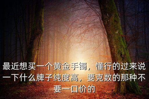最近想買一個黃金手鐲，懂行的過來說一下什么牌子純度高，要克數(shù)的那種不要一口價的