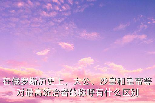 在俄羅斯歷史上，大公、沙皇和皇帝等對(duì)最高統(tǒng)治者的稱呼有什么區(qū)別