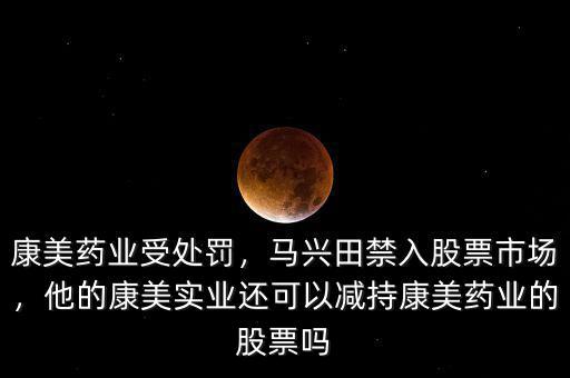 康美藥業(yè)受處罰，馬興田禁入股票市場(chǎng)，他的康美實(shí)業(yè)還可以減持康美藥業(yè)的股票嗎