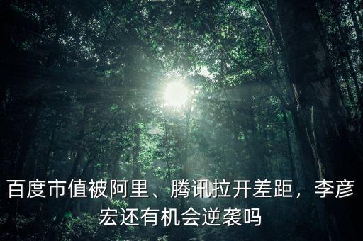 百度市值被阿里、騰訊拉開差距，李彥宏還有機會逆襲嗎