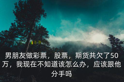 男朋友做彩票，股票，期貨共欠了50萬(wàn)，我現(xiàn)在不知道該怎么辦，應(yīng)該跟他分手嗎
