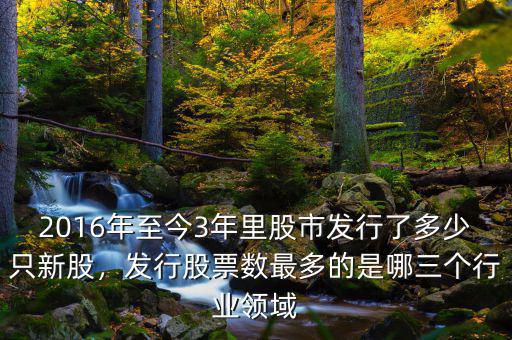 2016年至今3年里股市發(fā)行了多少只新股，發(fā)行股票數(shù)最多的是哪三個行業(yè)領(lǐng)域