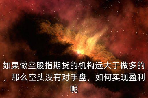 如果做空股指期貨的機(jī)構(gòu)遠(yuǎn)大于做多的，那么空頭沒(méi)有對(duì)手盤(pán)，如何實(shí)現(xiàn)盈利呢