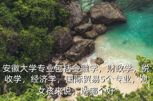 安徽大學(xué)專業(yè)包括金融學(xué)，財(cái)政學(xué)，稅收學(xué)，經(jīng)濟(jì)學(xué)，國(guó)際貿(mào)易5個(gè)專業(yè)，對(duì)女孩來(lái)說(shuō)，選哪個(gè)好