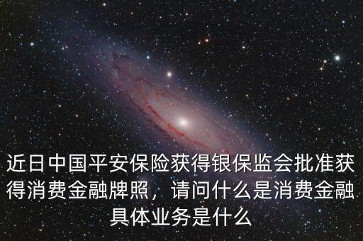 近日中國平安保險獲得銀保監(jiān)會批準(zhǔn)獲得消費金融牌照，請問什么是消費金融具體業(yè)務(wù)是什么