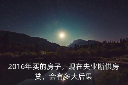2016年買的房子，現(xiàn)在失業(yè)斷供房貸，會有多大后果