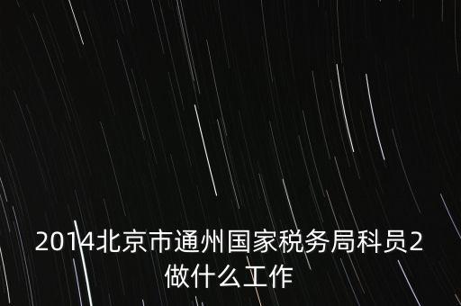 稅務(wù)所科員 二 是什么，2014北京市通州國家稅務(wù)局科員2做什么工作