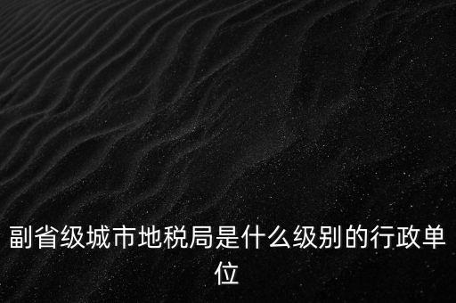 省地稅副巡視員什么級(jí)別，縣級(jí)市的地稅局副局長(zhǎng)是什么級(jí)別的干部