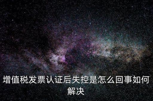 認證后失控是什么意思，增值稅發(fā)票認證后失控是怎么回事如何解決