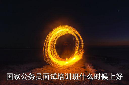 國稅面試班什么時(shí)候上好，國家公務(wù)員面試培訓(xùn)班什么時(shí)候上好