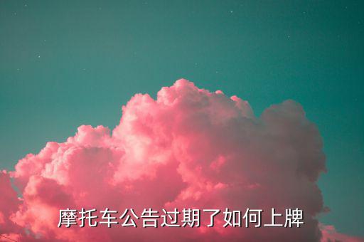什么是摩托車公告過期，摩托車合格證公告幾年過期過期了是不是不能上牌了