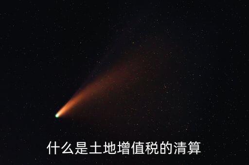 土地增值稅清算清算什么，什么叫土地增值稅查實清算