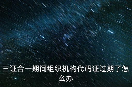 三證合一期間組織機構(gòu)代碼證過期了怎么辦