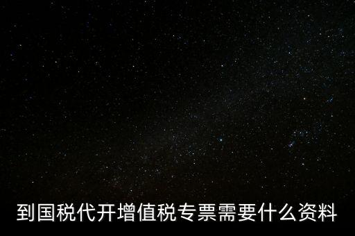 代開增值稅專票帶什么資料，去國稅局辦理代開增值稅專用發(fā)票都需要帶什么資料