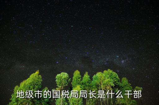 福州國稅局長什么級別，地級市的國稅局局長是什么干部