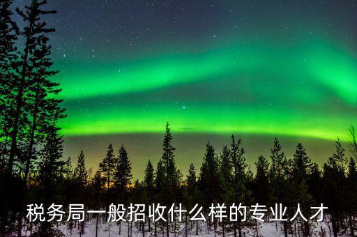 地稅都招什么專業(yè)的，稅務(wù)局一般招收什么樣的專業(yè)人才