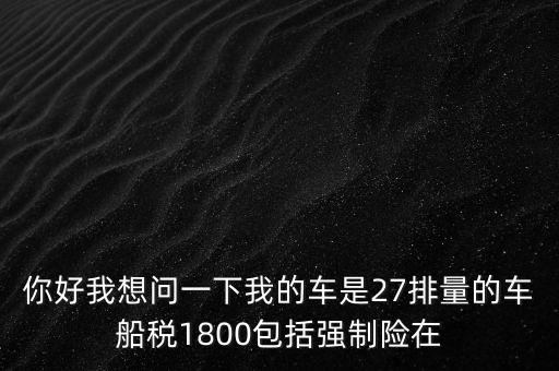 為什么車船稅要1800元，你好我想問一下我的車是27排量的車船稅1800包括強制險在