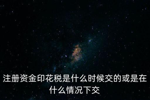 資金賬簿的印花稅什么時候交，注冊資金印花稅是什么時候交的或是在什么情況下交