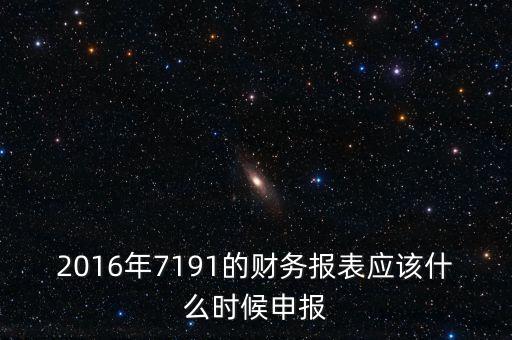 財(cái)務(wù)報(bào)表什么時(shí)候申報(bào)，2016年7191的財(cái)務(wù)報(bào)表應(yīng)該什么時(shí)候申報(bào)