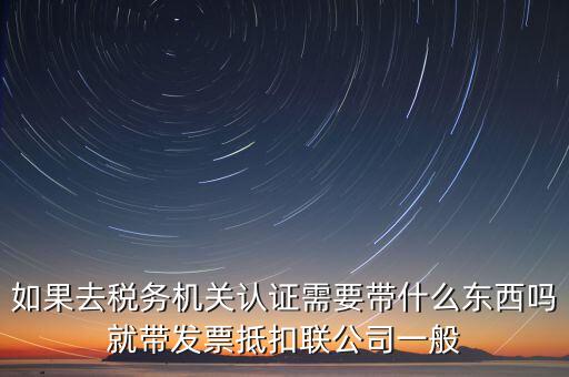 稅務認證需要什么，在網上納稅申報后去稅務局認證需要什么文件