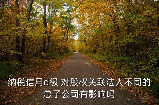 企業(yè)d級信用有什么影響嗎，納稅信用d級 對股權(quán)關(guān)聯(lián)法人不同的總子公司有影響嗎